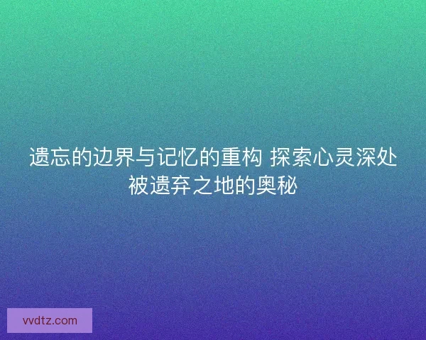 遗忘的边界与记忆的重构 探索心灵深处被遗弃之地的奥秘