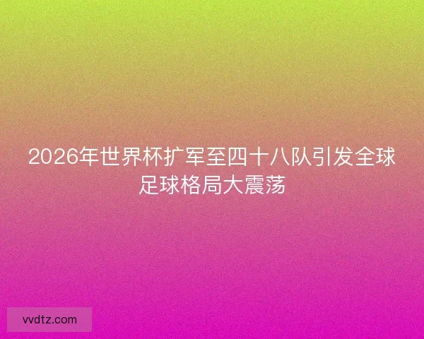 2026年世界杯扩军至四十八队引发全球足球格局大震荡
