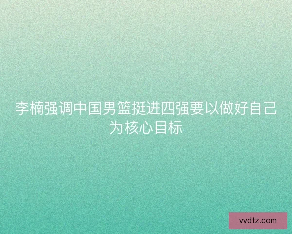 李楠强调中国男篮挺进四强要以做好自己为核心目标