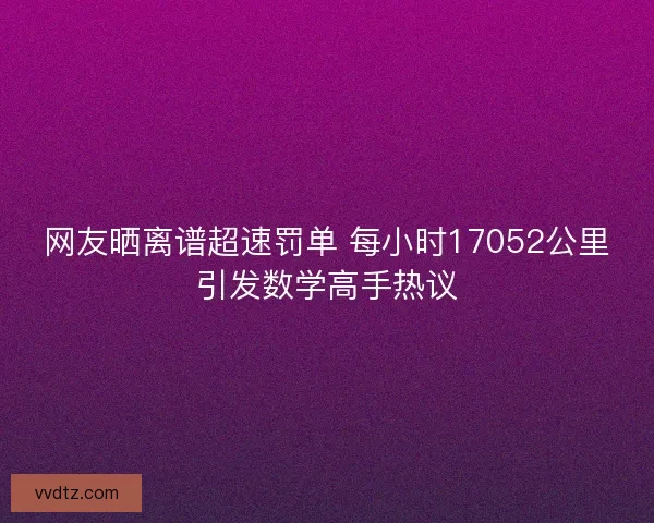 网友晒离谱超速罚单 每小时17052公里引发数学高手热议