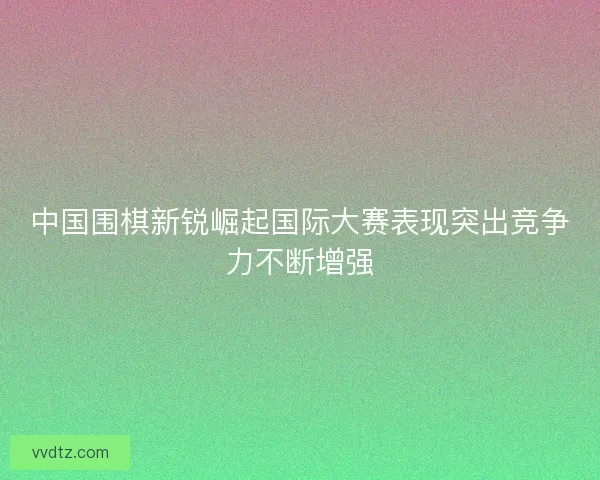 中国围棋新锐崛起国际大赛表现突出竞争力不断增强