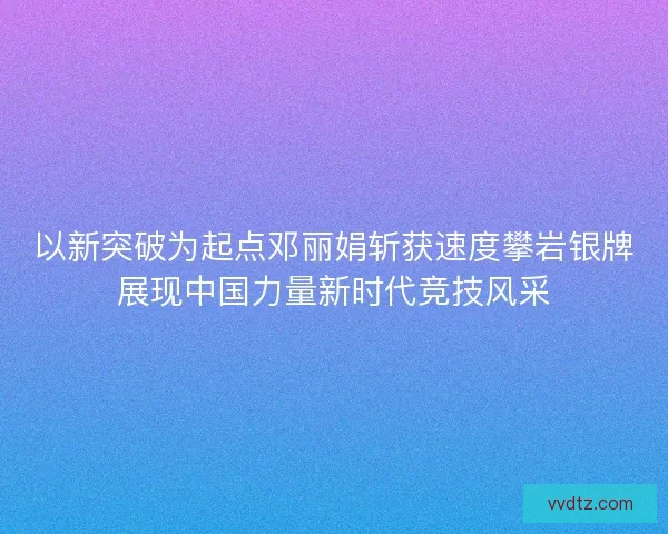 以新突破为起点邓丽娟斩获速度攀岩银牌展现中国力量新时代竞技风采