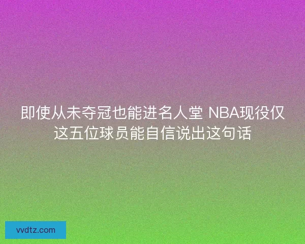 即使从未夺冠也能进名人堂 NBA现役仅这五位球员能自信说出这句话