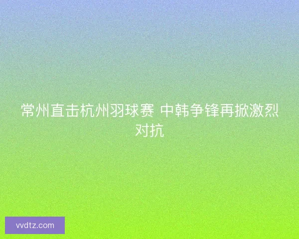 常州直击杭州羽球赛 中韩争锋再掀激烈对抗