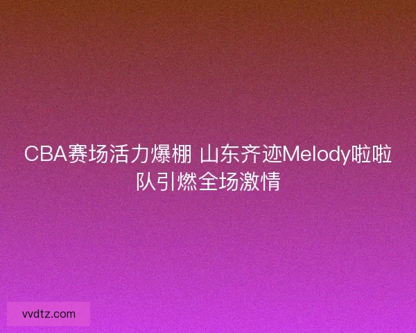 CBA赛场活力爆棚 山东齐迹Melody啦啦队引燃全场激情