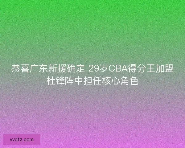 恭喜广东新援确定 29岁CBA得分王加盟杜锋阵中担任核心角色