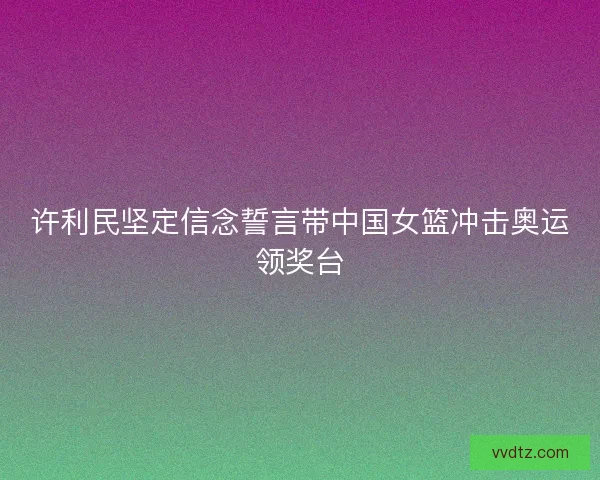 许利民坚定信念誓言带中国女篮冲击奥运领奖台