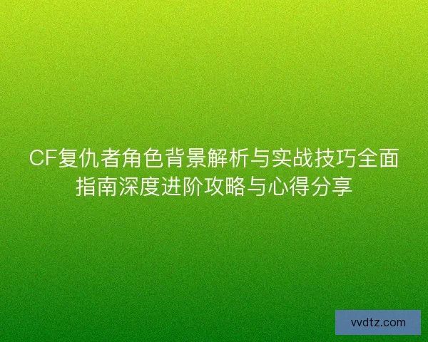 CF复仇者角色背景解析与实战技巧全面指南深度进阶攻略与心得分享
