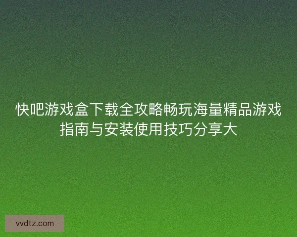 快吧游戏盒下载全攻略畅玩海量精品游戏指南与安装使用技巧分享大