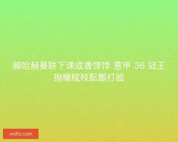 滕哈赫曼联下课成香饽饽 意甲 36 冠王抛橄榄枝酝酿打脸
