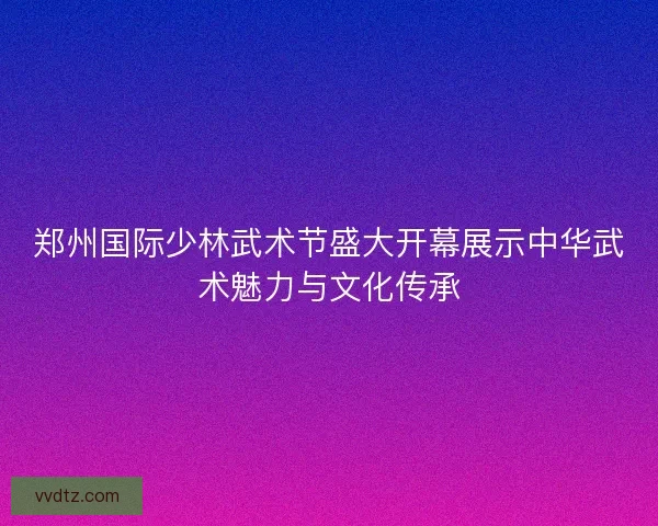 郑州国际少林武术节盛大开幕展示中华武术魅力与文化传承