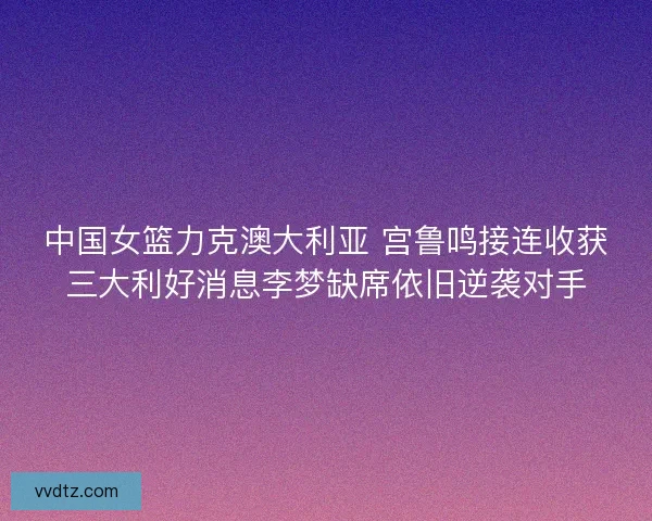 中国女篮力克澳大利亚 宫鲁鸣接连收获三大利好消息李梦缺席依旧逆袭对手