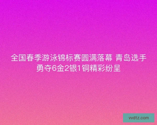 全国春季游泳锦标赛圆满落幕 青岛选手勇夺6金2银1铜精彩纷呈