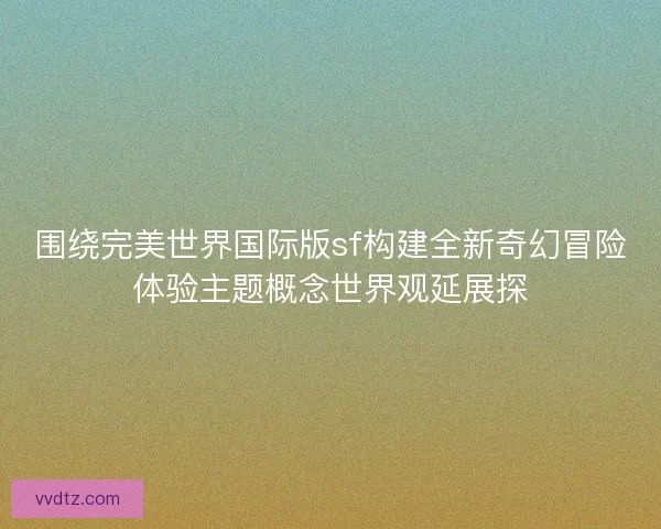 围绕完美世界国际版sf构建全新奇幻冒险体验主题概念世界观延展探