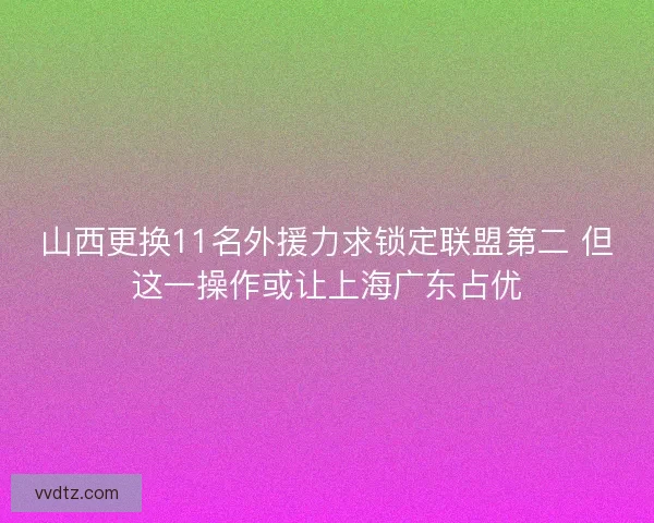 山西更换11名外援力求锁定联盟第二 但这一操作或让上海广东占优