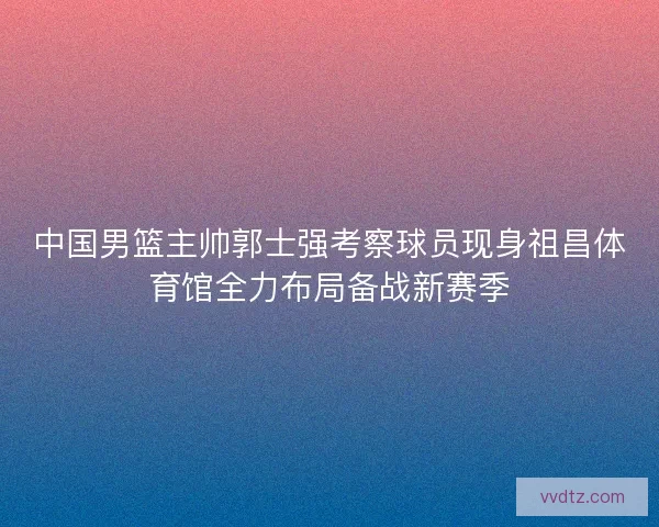 中国男篮主帅郭士强考察球员现身祖昌体育馆全力布局备战新赛季