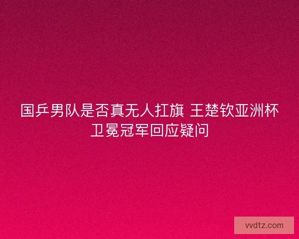 国乒男队是否真无人扛旗 王楚钦亚洲杯卫冕冠军回应疑问
