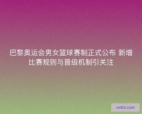 巴黎奥运会男女篮球赛制正式公布 新增比赛规则与晋级机制引关注