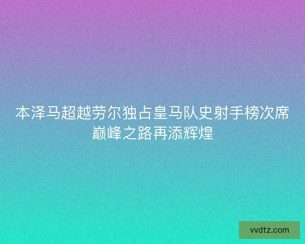 本泽马超越劳尔独占皇马队史射手榜次席巅峰之路再添辉煌