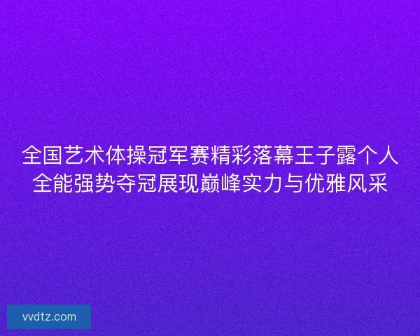 全国艺术体操冠军赛精彩落幕王子露个人全能强势夺冠展现巅峰实力与优雅风采