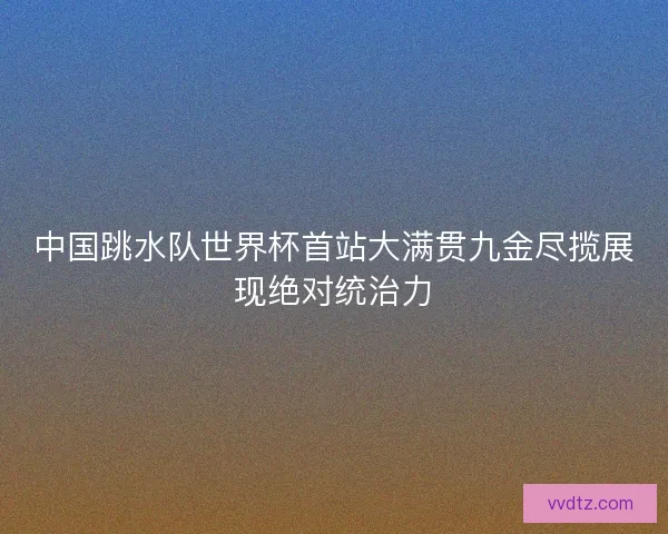 中国跳水队世界杯首站大满贯九金尽揽展现绝对统治力