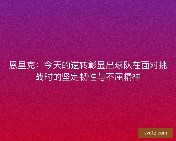 恩里克：今天的逆转彰显出球队在面对挑战时的坚定韧性与不屈精神
